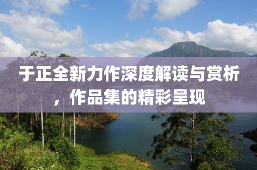 于正全新力作深度解讀與賞析，作品集的精彩呈現(xiàn)