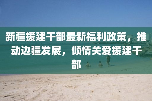 新疆援建干部最新福利政策，推動(dòng)邊疆發(fā)展，傾情關(guān)愛(ài)援建干部