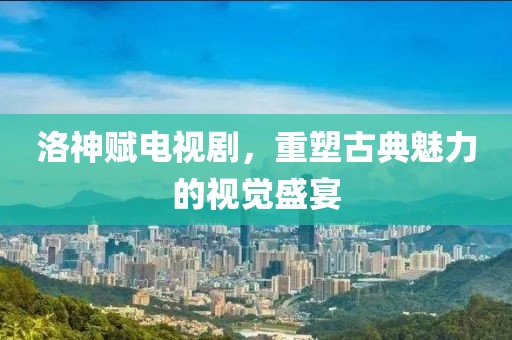 洛神賦電視劇，重塑古典魅力的視覺(jué)盛宴