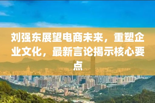 劉強(qiáng)東展望電商未來(lái)，重塑企業(yè)文化，最新言論揭示核心要點(diǎn)
