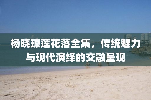 楊曉瓊蓮花落全集，傳統(tǒng)魅力與現(xiàn)代演繹的交融呈現(xiàn)