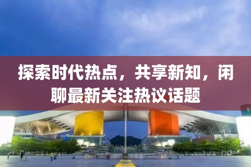 探索時(shí)代熱點(diǎn)，共享新知，閑聊最新關(guān)注熱議話題