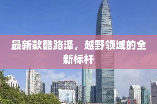 最新款酷路澤，越野領(lǐng)域的全新標(biāo)桿