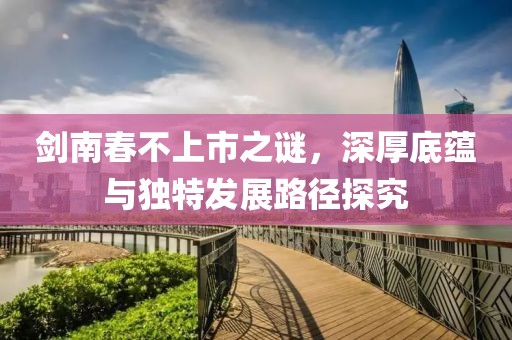 劍南春不上市之謎，深厚底蘊(yùn)與獨(dú)特發(fā)展路徑探究