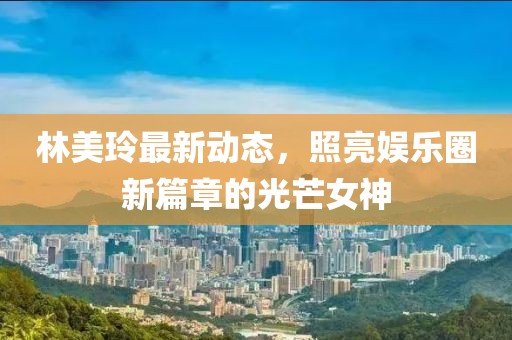 林美玲最新動(dòng)態(tài)，照亮娛樂圈新篇章的光芒女神