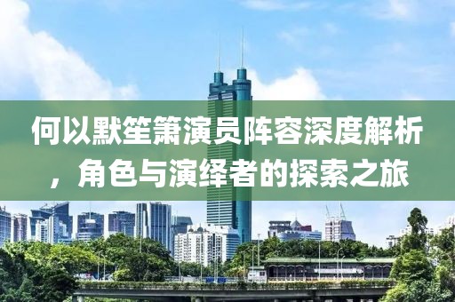 何以默笙簫演員陣容深度解析，角色與演繹者的探索之旅