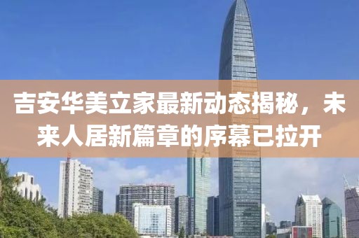 吉安華美立家最新動(dòng)態(tài)揭秘，未來(lái)人居新篇章的序幕已拉開(kāi)