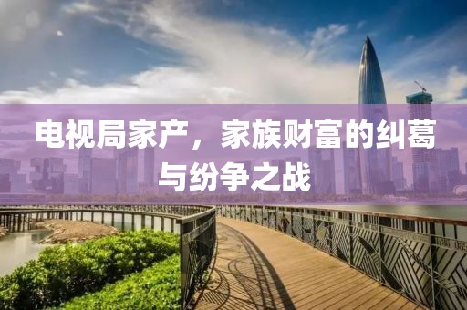 電視局家產(chǎn)，家族財(cái)富的糾葛與紛爭(zhēng)之戰(zhàn)