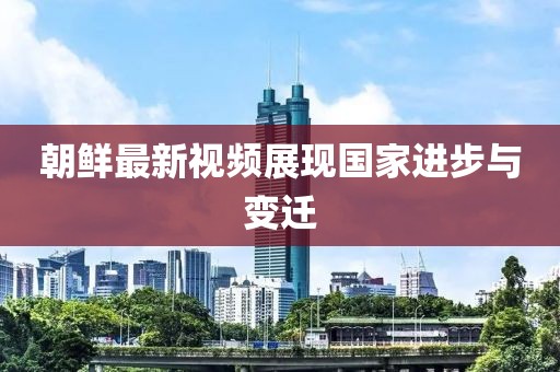 朝鮮最新視頻展現(xiàn)國家進(jìn)步與變遷
