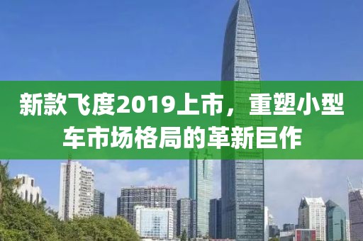 新款飛度2019上市，重塑小型車市場格局的革新巨作