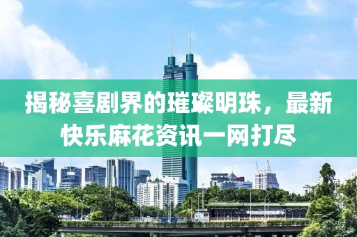 揭秘喜劇界的璀璨明珠，最新快樂麻花資訊一網(wǎng)打盡