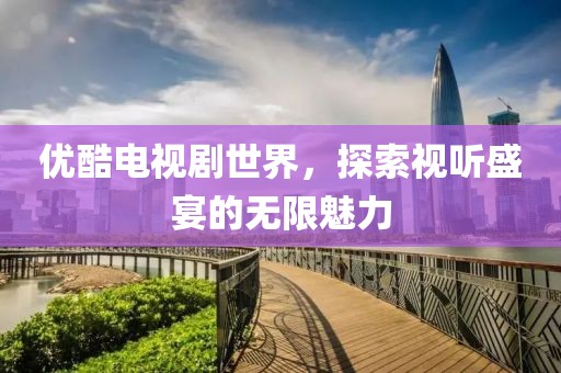優(yōu)酷電視劇世界，探索視聽盛宴的無限魅力