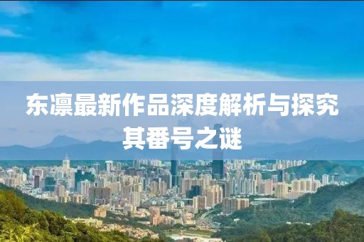 東凜最新作品深度解析與探究其番號之謎