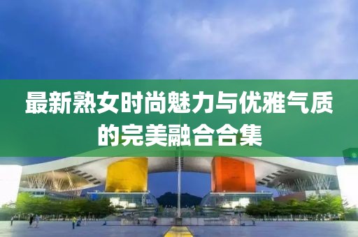 最新熟女時尚魅力與優(yōu)雅氣質(zhì)的完美融合合集