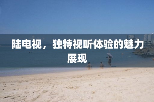 陸電視，獨(dú)特視聽體驗(yàn)的魅力展現(xiàn)