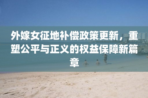 外嫁女征地補償政策更新，重塑公平與正義的權(quán)益保障新篇章