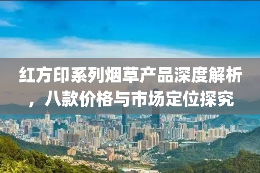 紅方印系列煙草產(chǎn)品深度解析，八款價(jià)格與市場(chǎng)定位探究