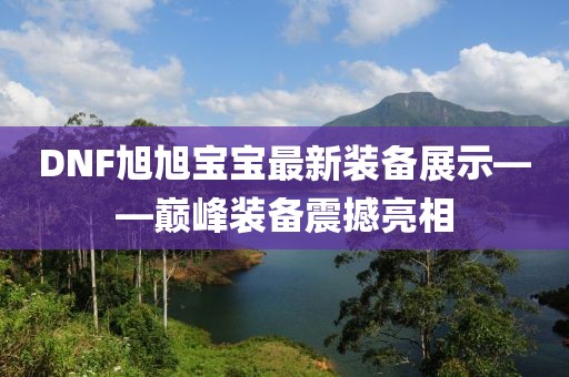 DNF旭旭寶寶最新裝備展示——巔峰裝備震撼亮相
