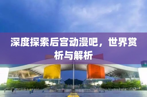 深度探索后宮動漫吧，世界賞析與解析