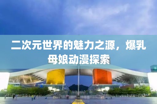 二次元世界的魅力之源，爆乳母娘動(dòng)漫探索