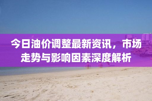 今日油價調(diào)整最新資訊，市場走勢與影響因素深度解析