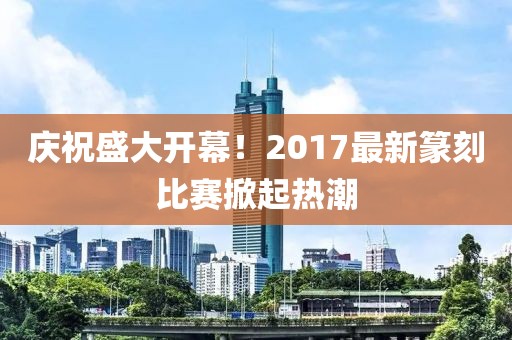 慶祝盛大開幕！2017最新篆刻比賽掀起熱潮