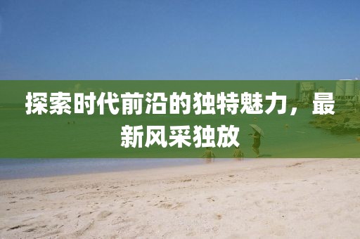 探索時(shí)代前沿的獨(dú)特魅力，最新風(fēng)采獨(dú)放