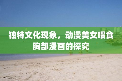 獨(dú)特文化現(xiàn)象，動(dòng)漫美女喂食胸部漫畫的探究