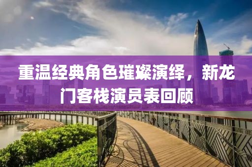 重溫經(jīng)典角色璀璨演繹，新龍門客棧演員表回顧