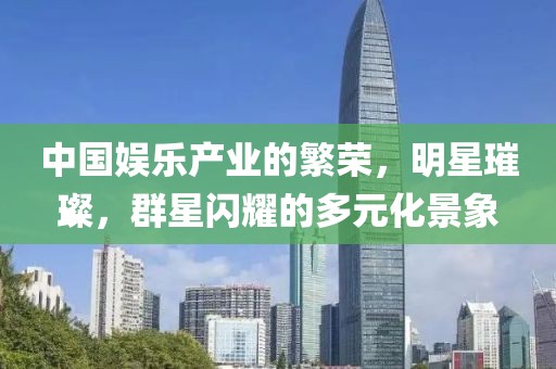 中國娛樂產(chǎn)業(yè)的繁榮，明星璀璨，群星閃耀的多元化景象