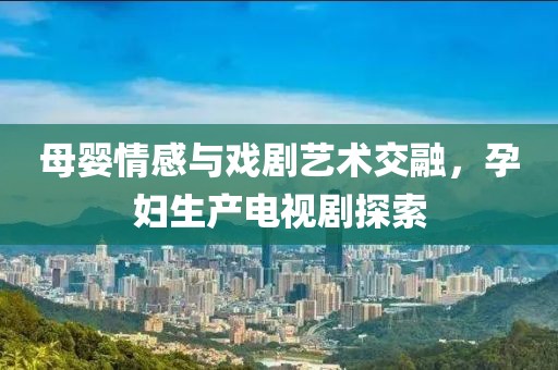 母嬰情感與戲劇藝術(shù)交融，孕婦生產(chǎn)電視劇探索