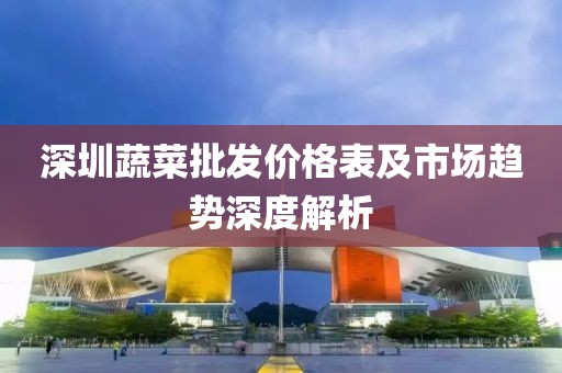 深圳蔬菜批發(fā)價(jià)格表及市場(chǎng)趨勢(shì)深度解析
