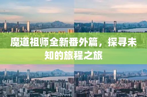 魔道祖師全新番外篇，探尋未知的旅程之旅