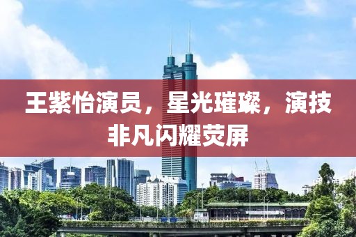 王紫怡演員，星光璀璨，演技非凡閃耀熒屏