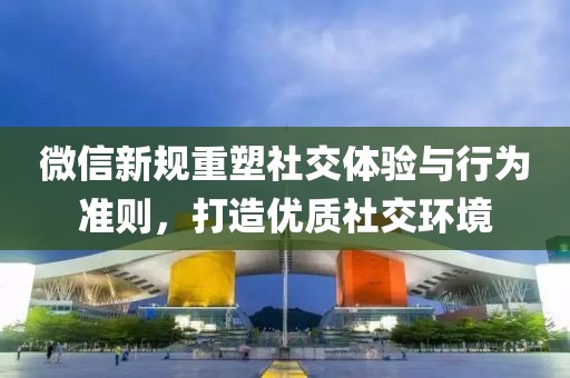 微信新規(guī)重塑社交體驗與行為準(zhǔn)則，打造優(yōu)質(zhì)社交環(huán)境
