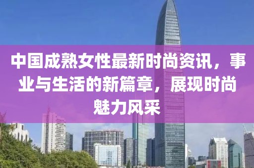 中國(guó)成熟女性最新時(shí)尚資訊，事業(yè)與生活的新篇章，展現(xiàn)時(shí)尚魅力風(fēng)采