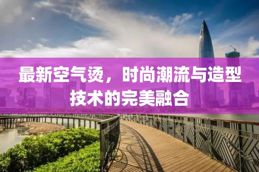 最新空氣燙，時(shí)尚潮流與造型技術(shù)的完美融合