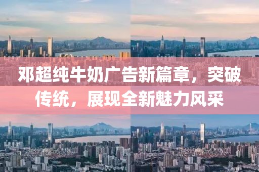 鄧超純牛奶廣告新篇章，突破傳統(tǒng)，展現(xiàn)全新魅力風(fēng)采