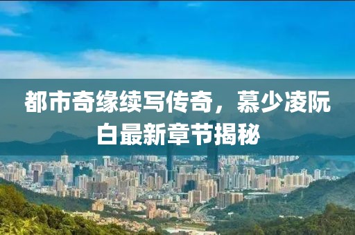 都市奇緣續(xù)寫傳奇，慕少凌阮白最新章節(jié)揭秘