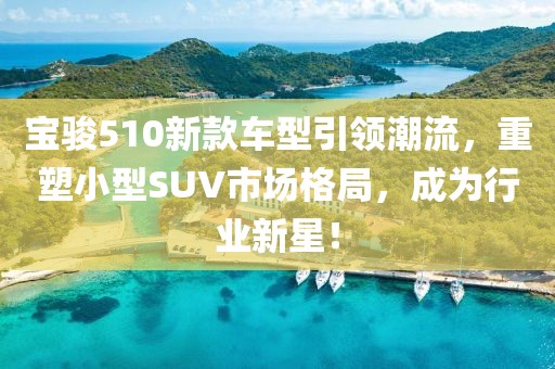 寶駿510新款車型引領(lǐng)潮流，重塑小型SUV市場(chǎng)格局，成為行業(yè)新星！