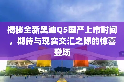 揭秘全新奧迪Q5國(guó)產(chǎn)上市時(shí)間，期待與現(xiàn)實(shí)交匯之際的驚喜登場(chǎng)