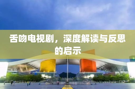 舌吻電視劇，深度解讀與反思的啟示