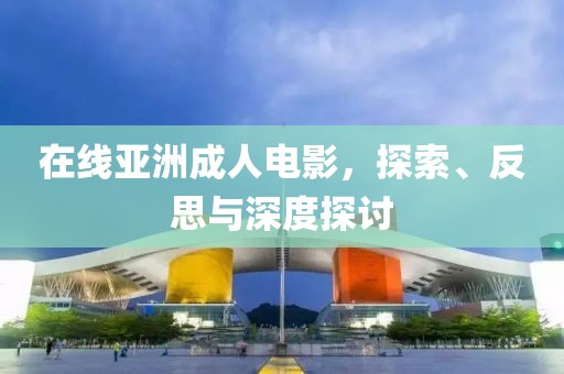 在線亞洲成人電影，探索、反思與深度探討