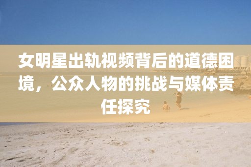女明星出軌視頻背后的道德困境，公眾人物的挑戰(zhàn)與媒體責(zé)任探究
