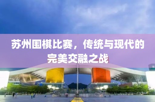 蘇州圍棋比賽，傳統(tǒng)與現(xiàn)代的完美交融之戰(zhàn)