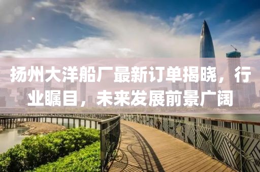 揚(yáng)州大洋船廠最新訂單揭曉，行業(yè)矚目，未來(lái)發(fā)展前景廣闊