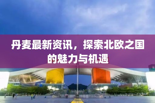 丹麥最新資訊，探索北歐之國的魅力與機(jī)遇