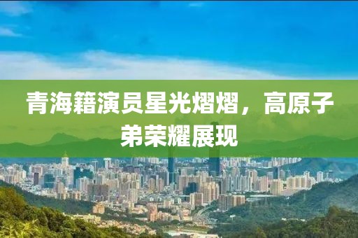 青海籍演員星光熠熠，高原子弟榮耀展現(xiàn)