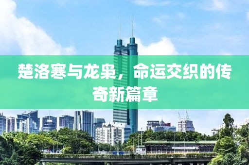 楚洛寒與龍梟，命運(yùn)交織的傳奇新篇章