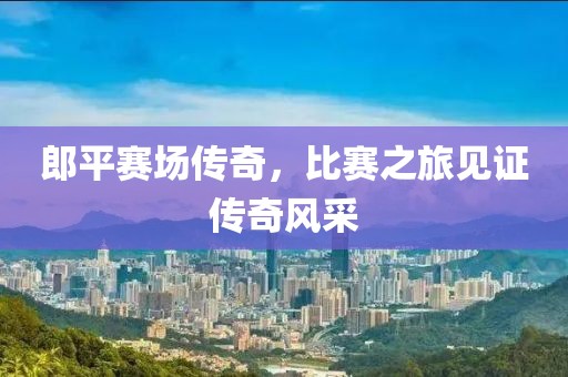 郎平賽場(chǎng)傳奇，比賽之旅見(jiàn)證傳奇風(fēng)采